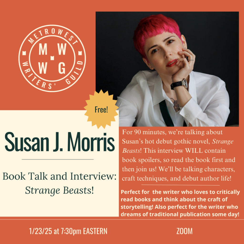 Susan J. Morris, MetroWest Writers' Guild, Book Talk and Interview: Strange Beasts! FREE. For 90 minutes, we're talking about Susan's hot debut gothic novel, Strange Beasts! This interview WILL contain book spoilers, so read the book first and then join us! We'll be talking characters, craft techniques, and debut author life! Perfect for the writer who loves to critically read books and think about the craft of storytelling! Also perfect for the writer who dreams of traditional publication some day! 1/23/25 at 7:30pm Eastern ZOOM.